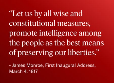 Quote from James Monroe’s First Inaugural Address: “Let us by all wise and constitutional measures, promote intelligence among the people as the best means of preserving our liberties.”